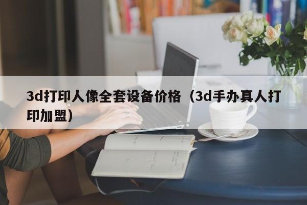 3d打印人像全套设备价格（3d手办真人打印加盟）