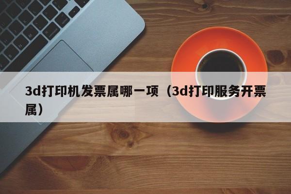 3d打印机发票属哪一项（3d打印服务开票属）