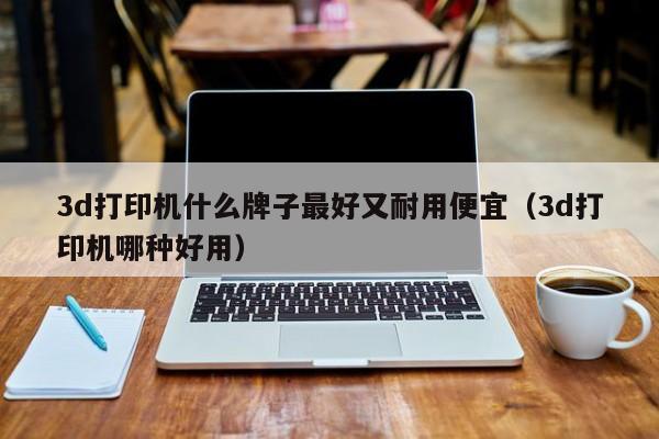 3d打印机什么牌子最好又耐用便宜（3d打印机哪种好用）