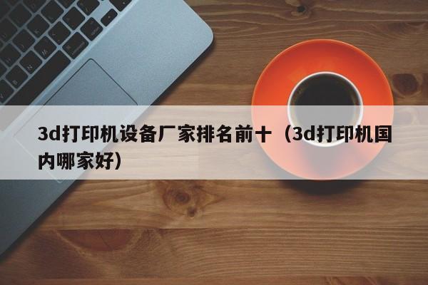 3d打印机设备厂家排名前十（3d打印机国内哪家好）