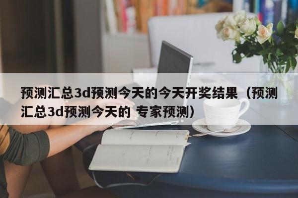 预测汇总3d预测今天的今天开奖结果（预测汇总3d预测今天的 专家预测）