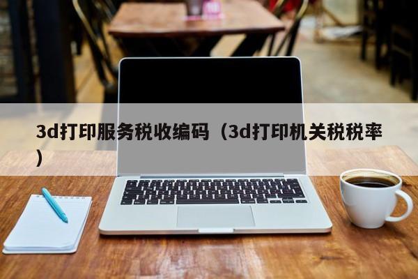 3d打印服务税收编码（3d打印机关税税率）