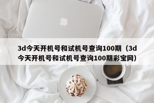 3d今天开机号和试机号查询100期（3d今天开机号和试机号查询100期彩宝网）