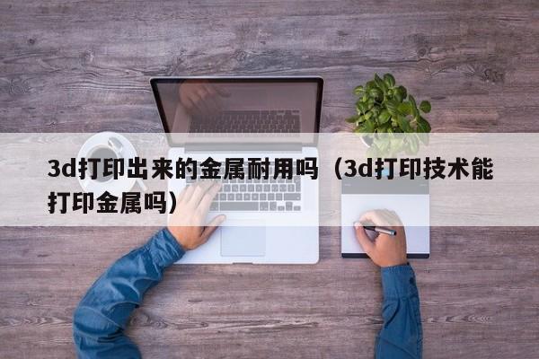 3d打印出来的金属耐用吗（3d打印技术能打印金属吗）