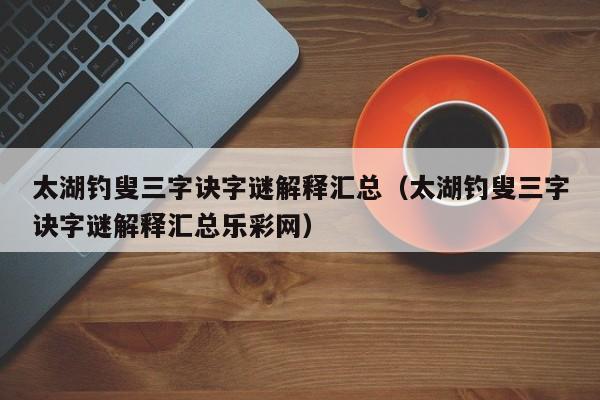 太湖钓叟三字诀字谜解释汇总（太湖钓叟三字诀字谜解释汇总乐彩网）