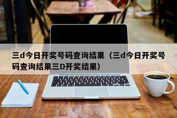 三d今日开奖号码查询结果（三d今日开奖号码查询结果三D开奖结果）