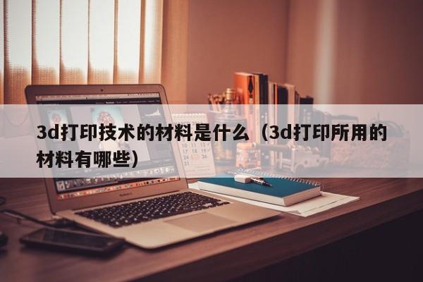 3d打印技术的材料是什么（3d打印所用的材料有哪些）