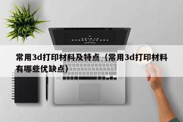 常用3d打印材料及特点（常用3d打印材料有哪些优缺点）