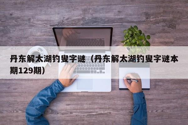 丹东解太湖钓叟字谜（丹东解太湖钓叟字谜本期129期）