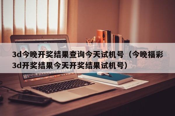 3d今晚开奖结果查询今天试机号（今晚福彩3d开奖结果今天开奖结果试机号）