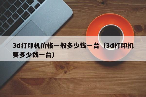 3d打印机价格一般多少钱一台（3d打印机要多少钱一台）