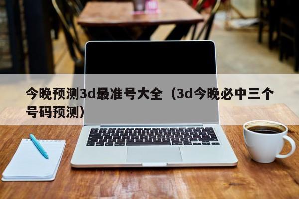 今晚预测3d最准号大全（3d今晚必中三个号码预测）