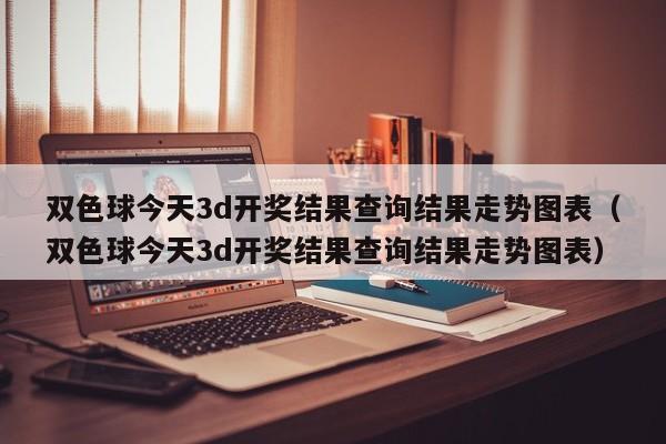 双色球今天3d开奖结果查询结果走势图表（双色球今天3d开奖结果查询结果走势图表）