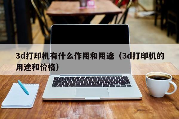 3d打印机有什么作用和用途（3d打印机的用途和价格）