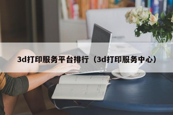 3d打印服务平台排行（3d打印服务中心）