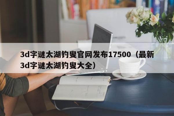 3d字谜太湖钓叟官网发布17500（最新3d字谜太湖钓叟大全）