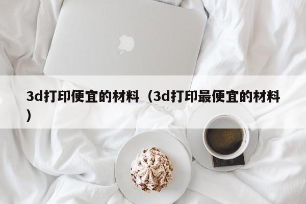 3d打印便宜的材料（3d打印最便宜的材料）