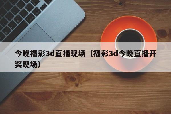今晚福彩3d直播现场（福彩3d今晚直播开奖现场）