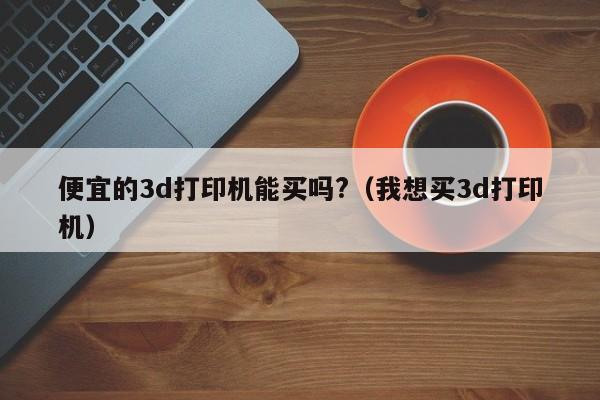 便宜的3d打印机能买吗?（我想买3d打印机）