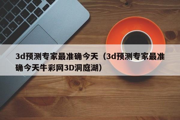 3d预测专家最准确今天（3d预测专家最准确今天牛彩网3D洞庭湖）