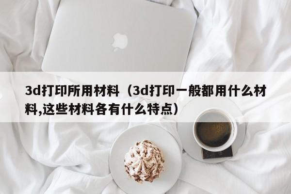3d打印所用材料（3d打印一般都用什么材料,这些材料各有什么特点）